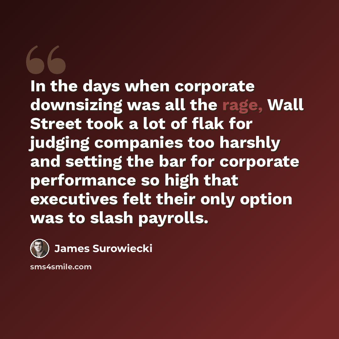 “In the days when corporate downsizing was all the rage, Wall Street took a lot of flak for judging companies too harshly and setting the bar for corporate performance so high that executives felt their only option was to slash payrolls.” quote by James Surowiecki