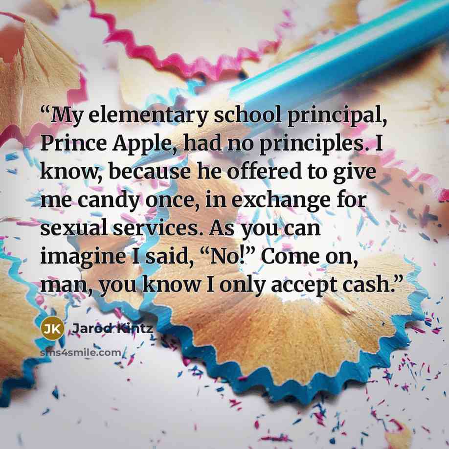 “My elementary school principal, Prince Apple, had no principles. I know, because he offered to give me candy once, in exchange for sexual services. As you can imagine I said, “No!” Come on, man, you know I only accept cash.” quote by Jarod Kintz