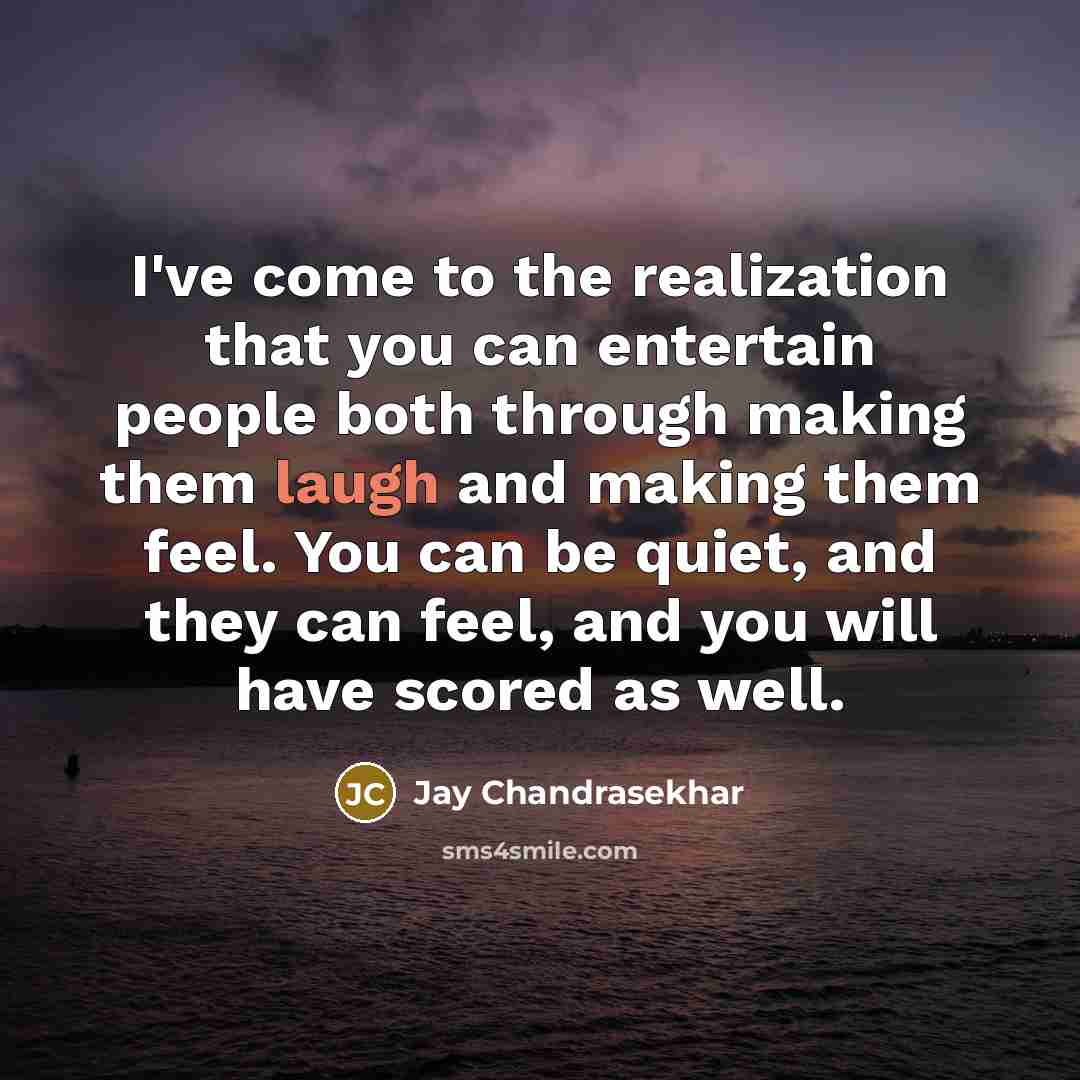 “I've come to the realization that you can entertain people both through making them laugh and making them feel. You can be quiet, and they can feel, and you will have scored as well.” quote by Jay Chandrasekhar