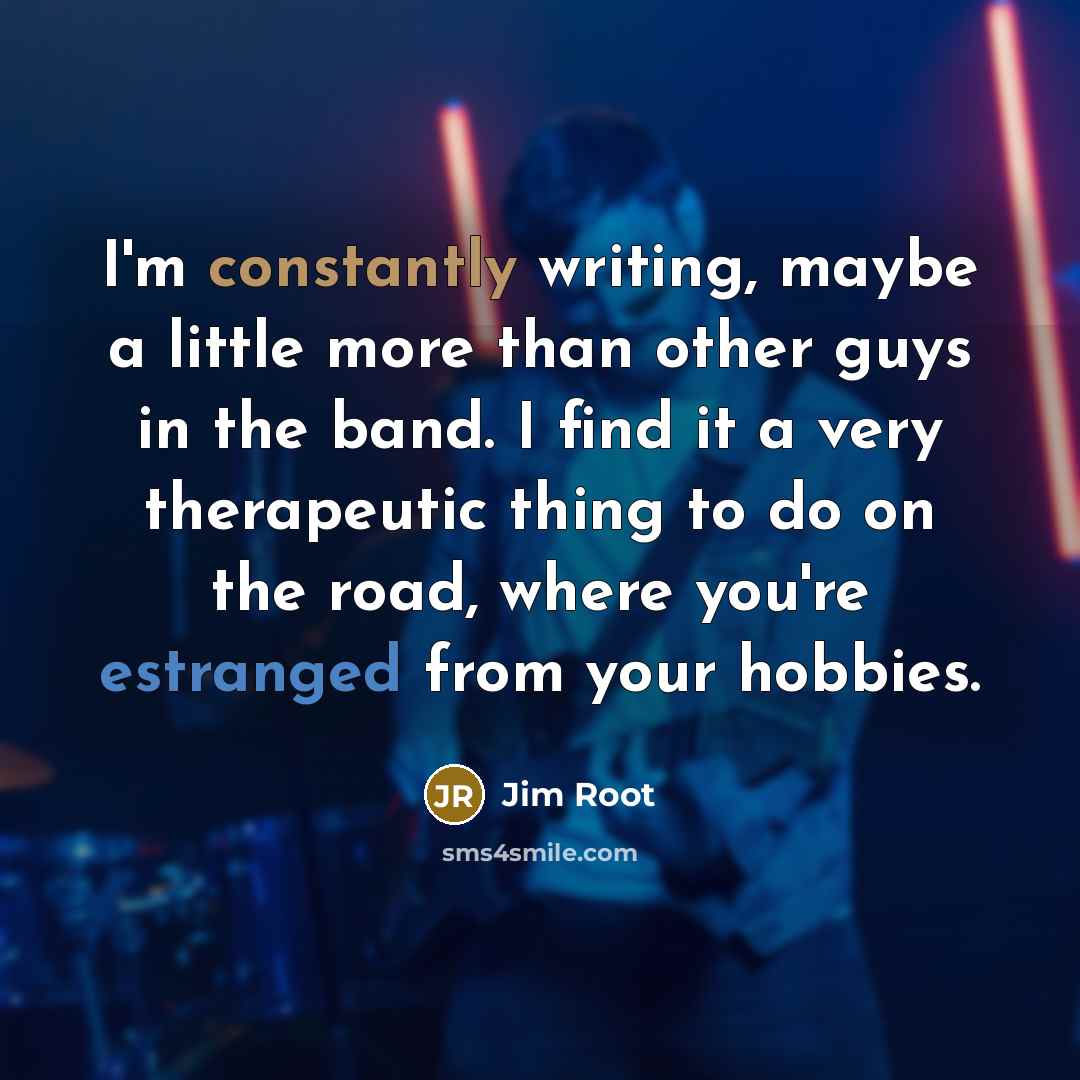 “I'm constantly writing, maybe a little more than other guys in the band. I find it a very therapeutic thing to do on the road, where you're estranged from your hobbies.” quote by Jim Root