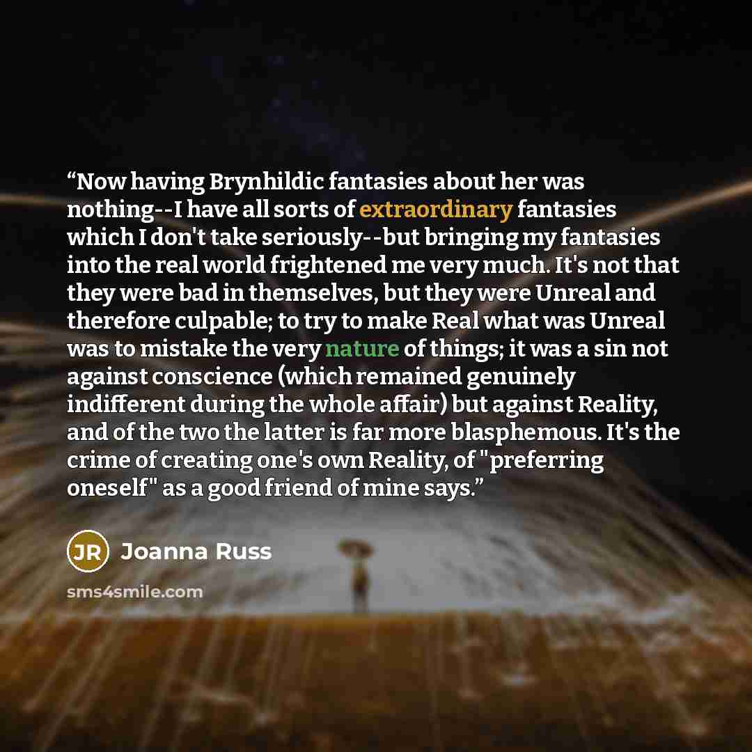 “Now having Brynhildic fantasies about her was nothing--I have all sorts of extraordinary fantasies which I don't take seriously--but bringing my fantasies into the real world frightened me very much. It's not that they were bad in themselves, but they were Unreal and therefore culpable; to try to…” quote by Joanna Russ