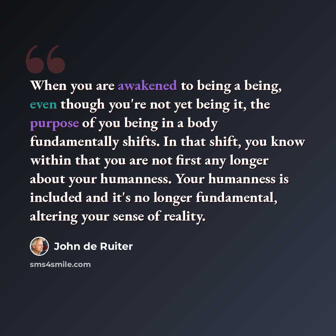 “When you are awakened to being a being, even though you're not yet being it, the purpose of you being in a body fundamentally shifts. In that shift, you know within that you are not first any longer about your humanness. Your humanness is included and it's no longer fundamental, altering your…” quote by John de Ruiter