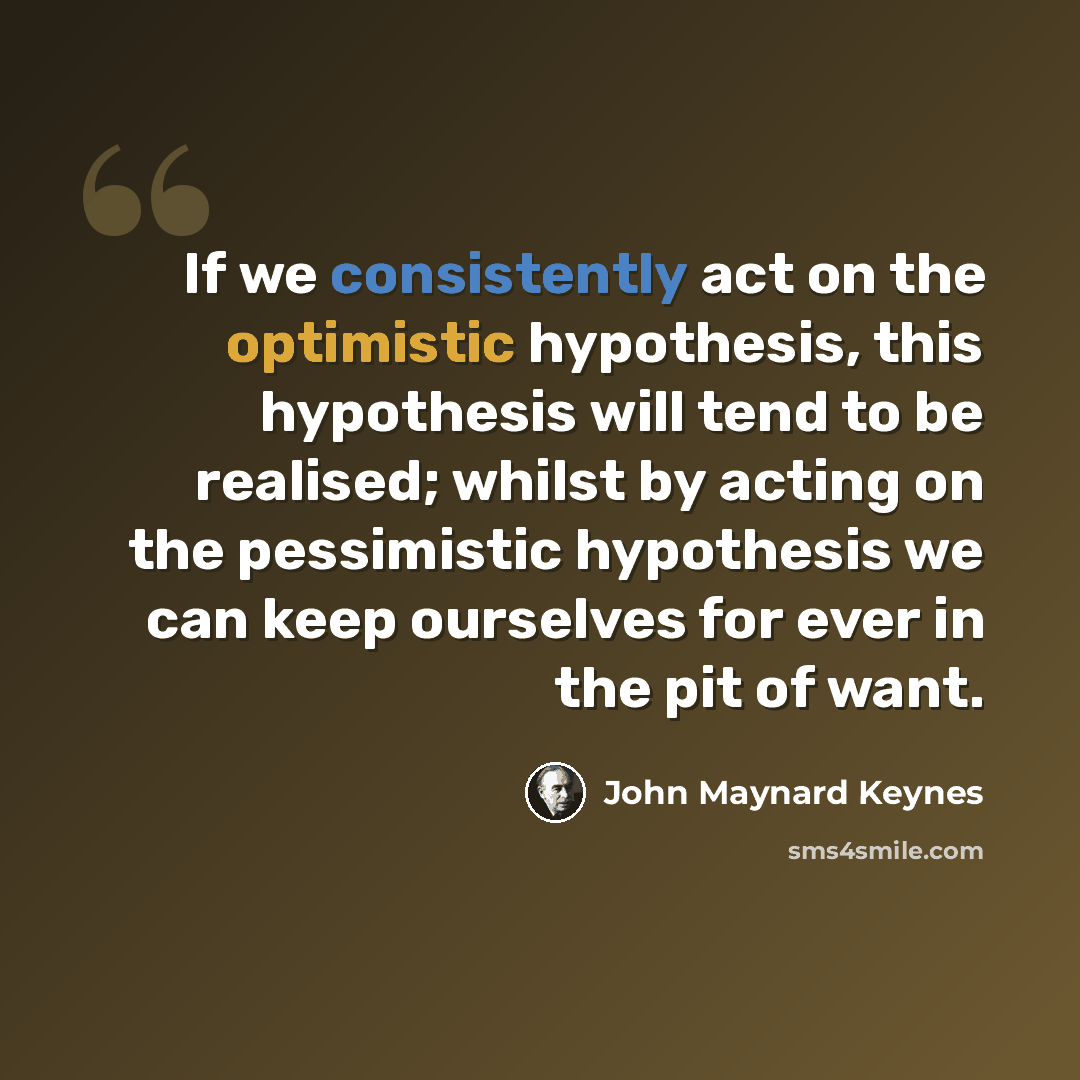 “If we consistently act on the optimistic hypothesis, this hypothesis will tend to be realised; whilst by acting on the pessimistic hypothesis we can keep ourselves for ever in the pit of want.” quote by John Maynard Keynes