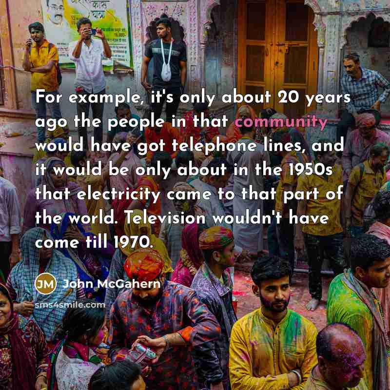 “For example, it's only about 20 years ago the people in that community would have got telephone lines, and it would be only about in the 1950s that electricity came to that part of the world. Television wouldn't have come till 1970.” quote by John McGahern