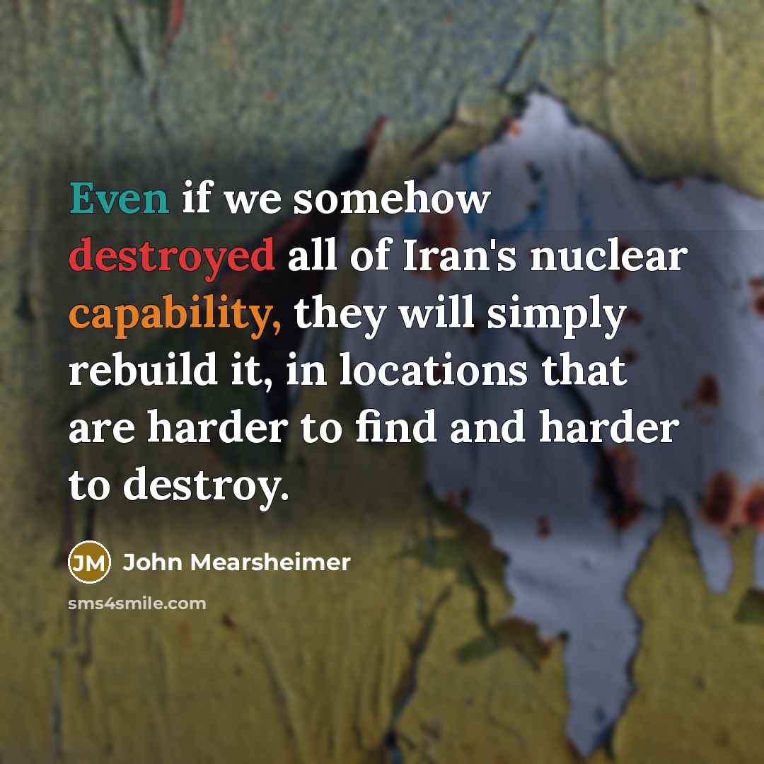 “Even if we somehow destroyed all of Iran's nuclear capability, they will simply rebuild it, in locations that are harder to find and harder to destroy.” quote by John Mearsheimer