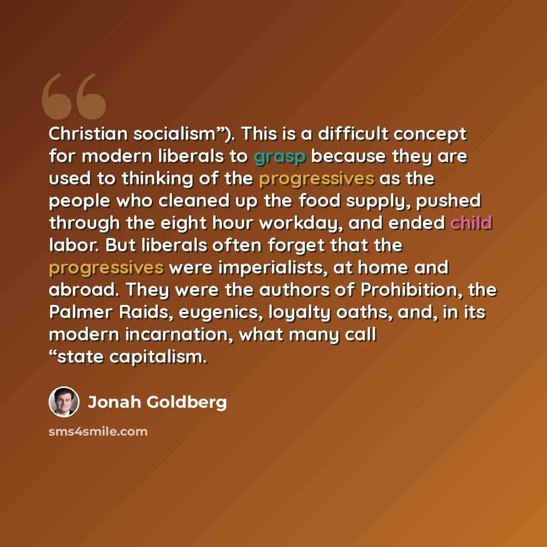 “Christian socialism”). This is a difficult concept for modern liberals to grasp because they are used to thinking of the progressives as the people who cleaned up the food supply, pushed through the eight hour workday, and ended child labor. But liberals often forget that the progressives were…” quote by Jonah Goldberg