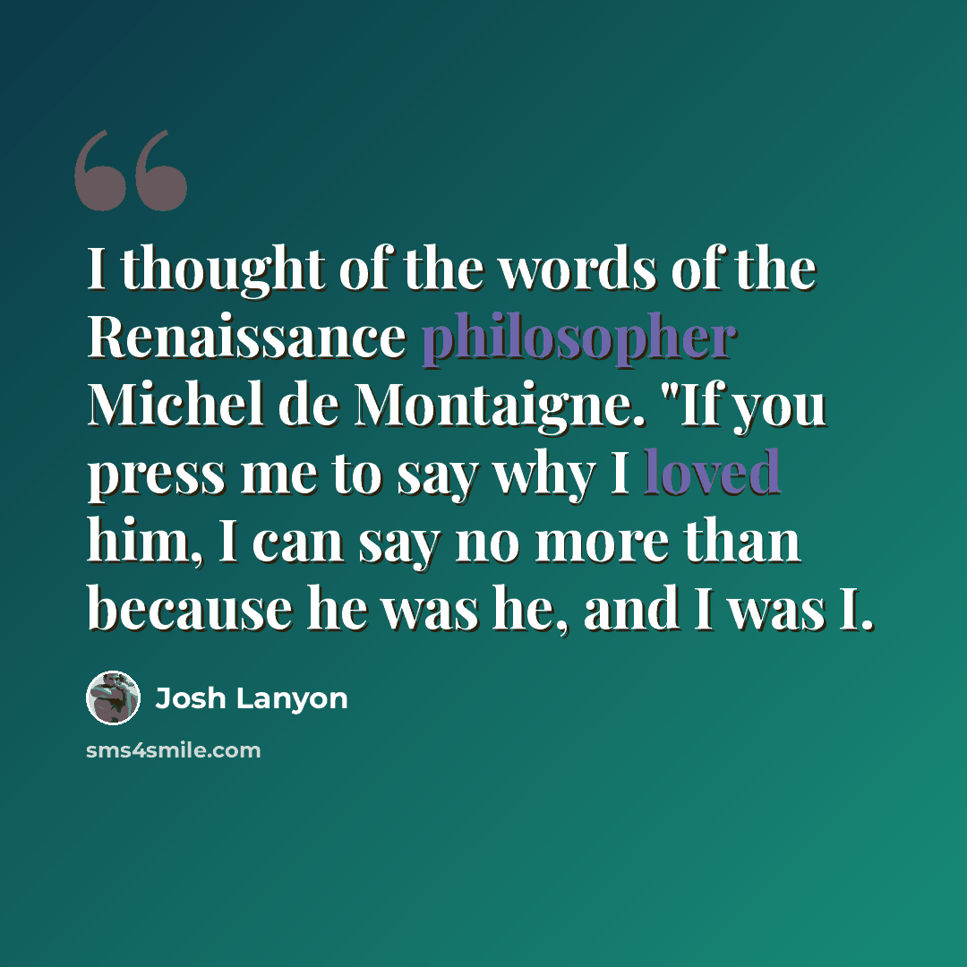 “I thought of the words of the Renaissance philosopher Michel de Montaigne. "If you press me to say why I loved him, I can say no more than because he was he, and I was I.” quote by Josh Lanyon
