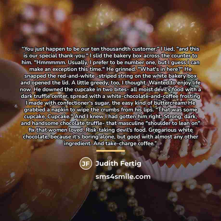 “You just happen to be our ten thousandth customer," I lied, "and this is our special thank-you." I slid the bakery box across the counter to him. "Hmmmmm. Usually, I prefer to be number one, but I guess I can make an exception this time." He grinned. "What's in here?" He snapped the red-and-white…” quote by Judith Fertig