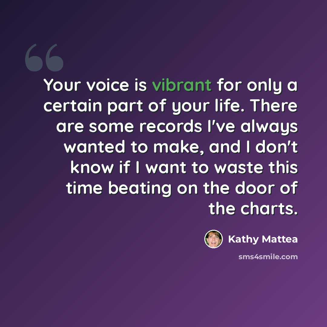 “Your voice is vibrant for only a certain part of your life. There are some records I've always wanted to make, and I don't know if I want to waste this time beating on the door of the charts.” quote by Kathy Mattea