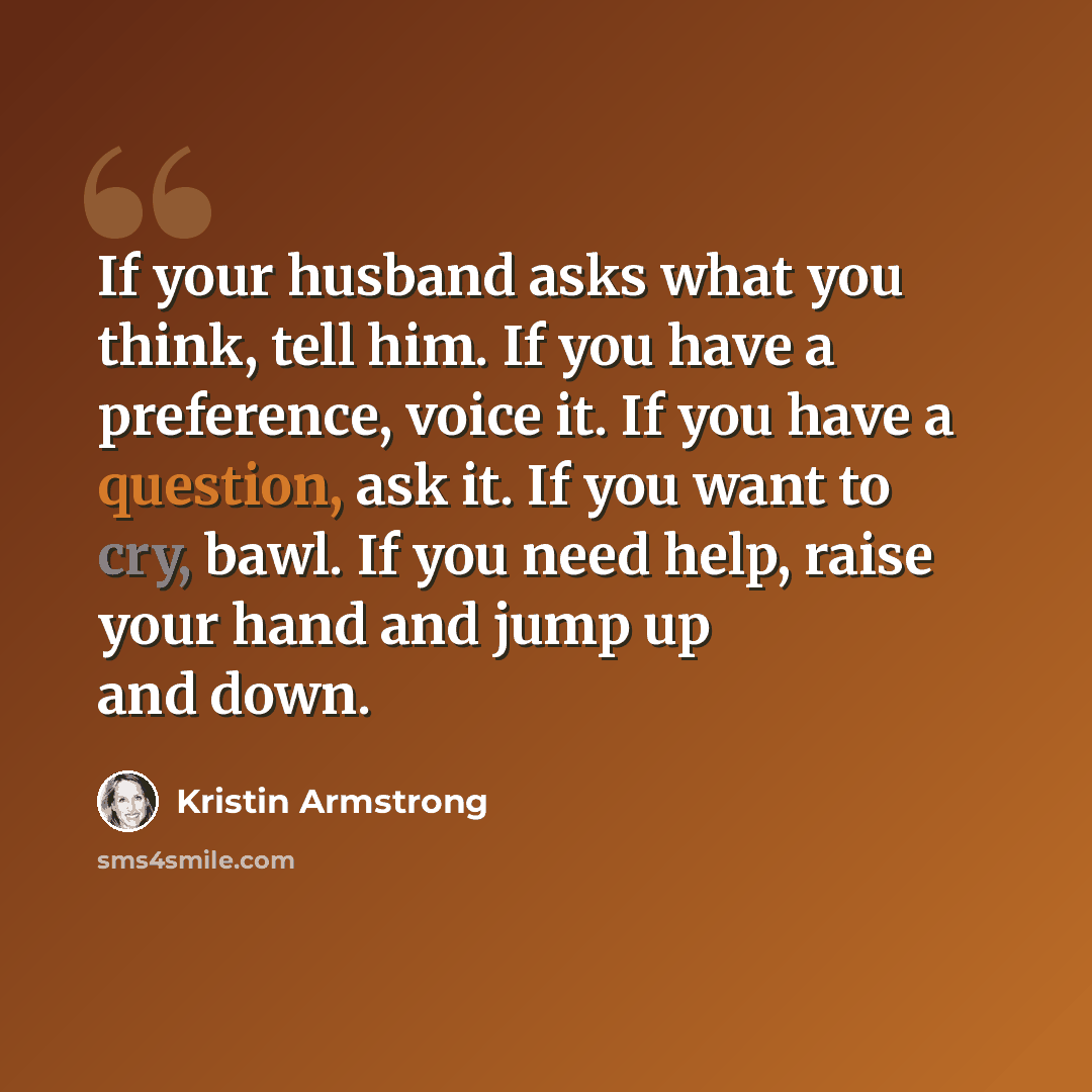 “If your husband asks what you think, tell him. If you have a preference, voice it. If you have a question, ask it. If you want to cry, bawl. If you need help, raise your hand and jump up and down.” quote by Kristin Armstrong