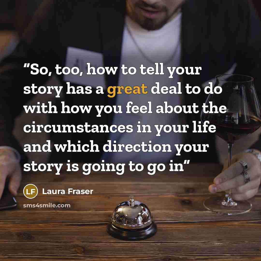 “So, too, how to tell your story has a great deal to do with how you feel about the circumstances in your life and which direction your story is going to go in” quote by Laura Fraser