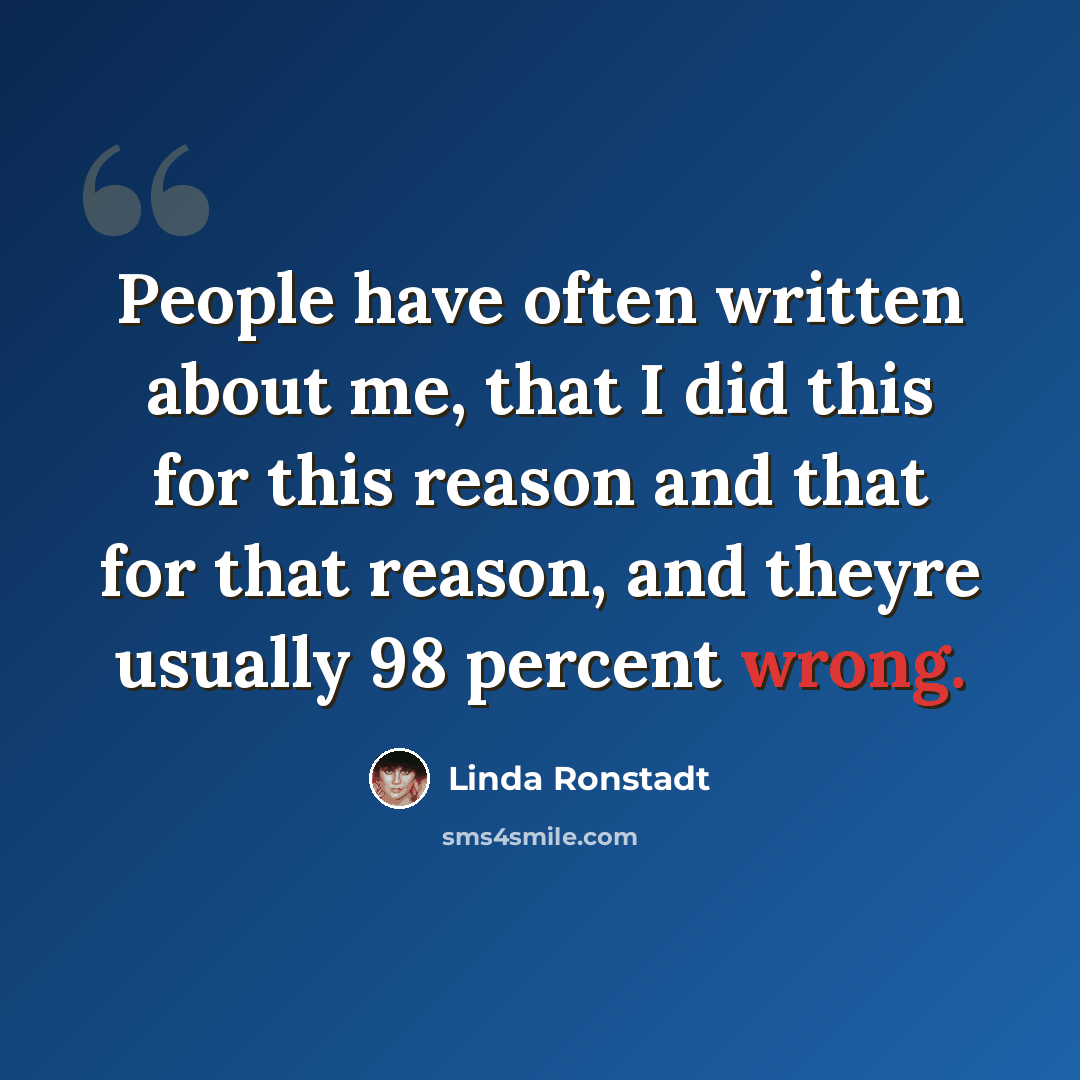 “People have often written about me, that I did this for this reason and that for that reason, and theyre usually 98 percent wrong.” quote by Linda Ronstadt