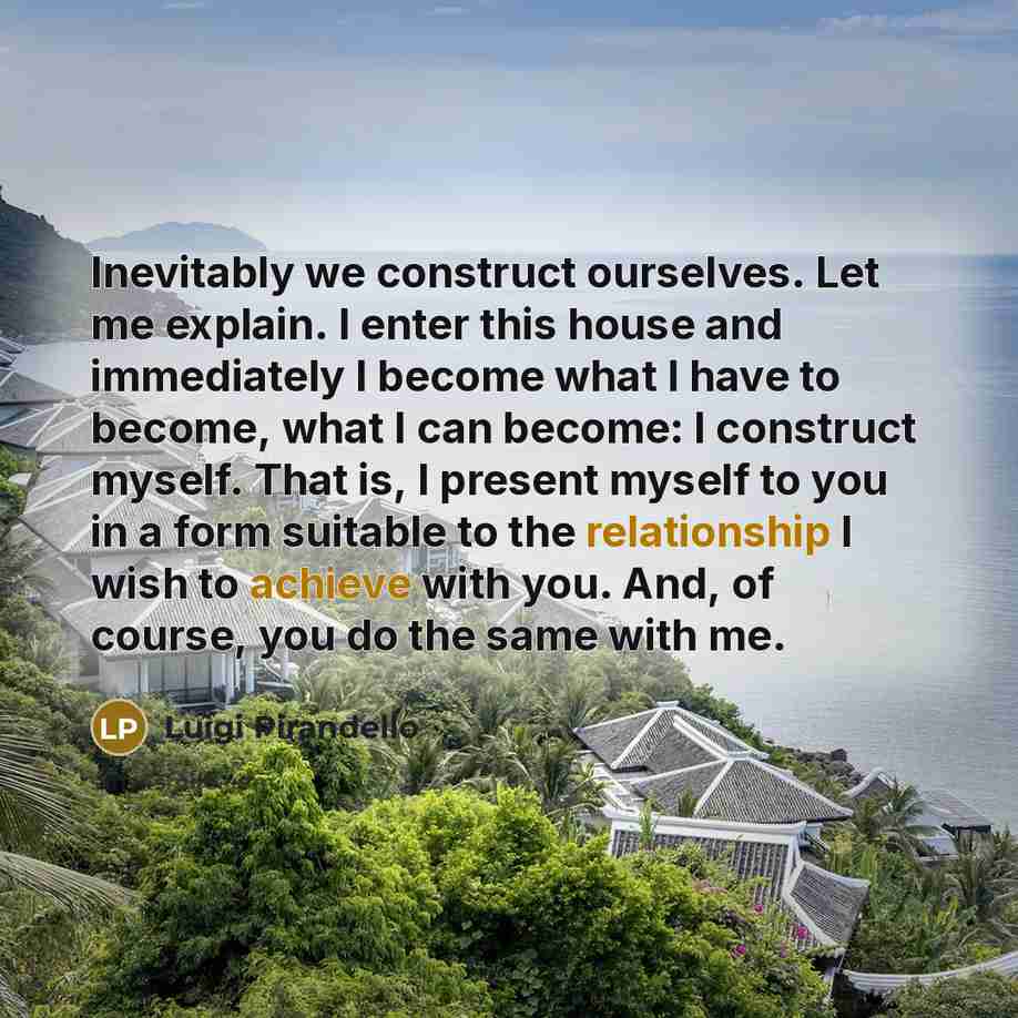 “Inevitably we construct ourselves. Let me explain. I enter this house and immediately I become what I have to become, what I can become: I construct myself. That is, I present myself to you in a form suitable to the relationship I wish to achieve with you. And, of course, you do the same with me.” quote by Luigi Pirandello