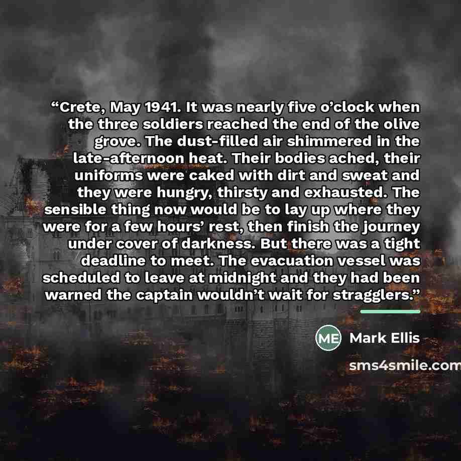 “Crete, May 1941. It was nearly five o’clock when the three soldiers reached the end of the olive grove. The dust-filled air shimmered in the late-afternoon heat. Their bodies ached, their uniforms were caked with dirt and sweat and they were hungry, thirsty and exhausted. The sensible thing now…” quote by Mark Ellis