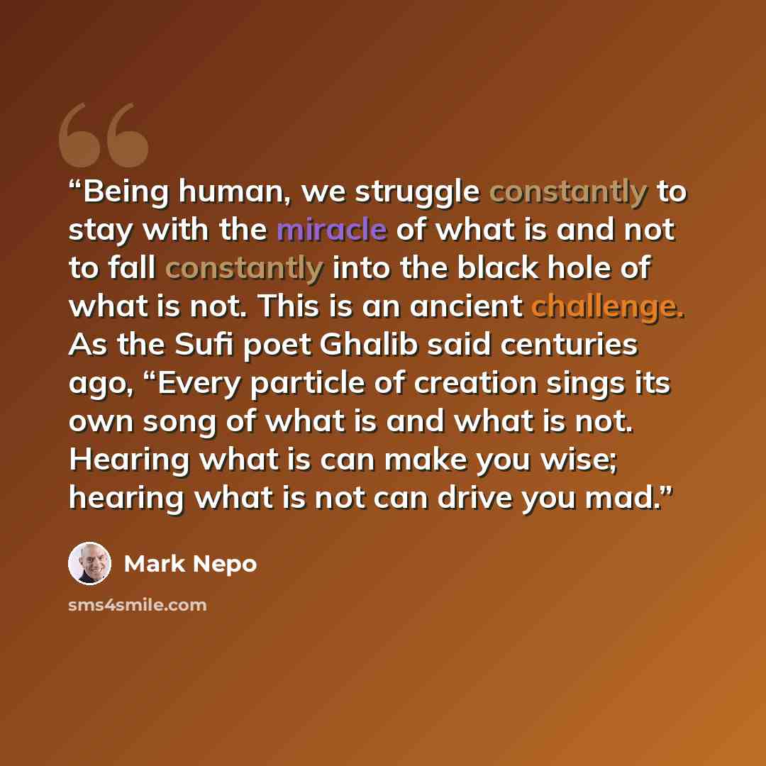 “Being human, we struggle constantly to stay with the miracle of what is and not to fall constantly into the black hole of what is not. This is an ancient challenge. As the Sufi poet Ghalib said centuries ago, “Every particle of creation sings its own song of what is and what is not. Hearing what…” quote by Mark Nepo