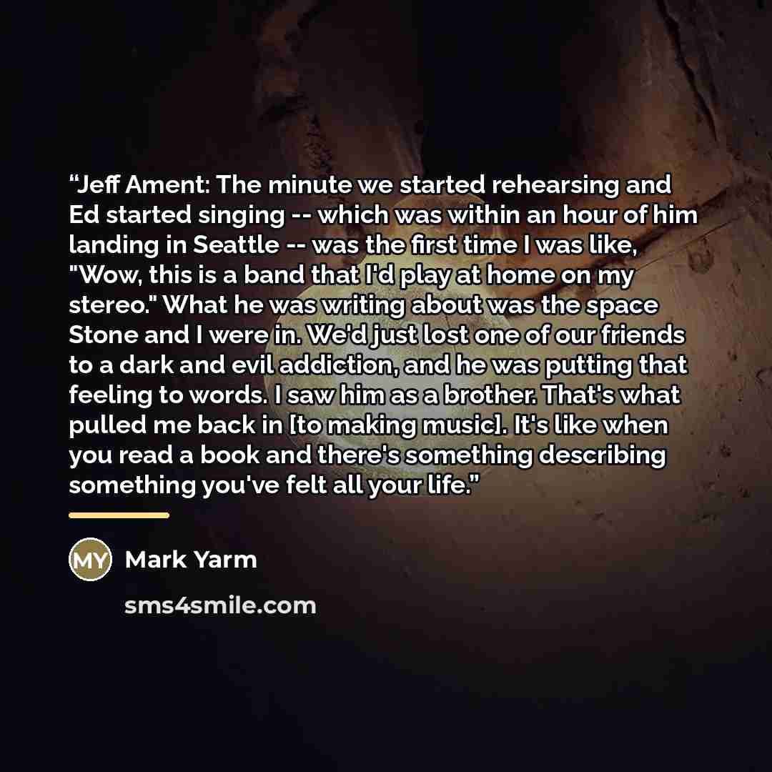 “Jeff Ament: The minute we started rehearsing and Ed started singing -- which was within an hour of him landing in Seattle -- was the first time I was like, "Wow, this is a band that I'd play at home on my stereo." What he was writing about was the space Stone and I were in. We'd just lost one of…” quote by Mark Yarm