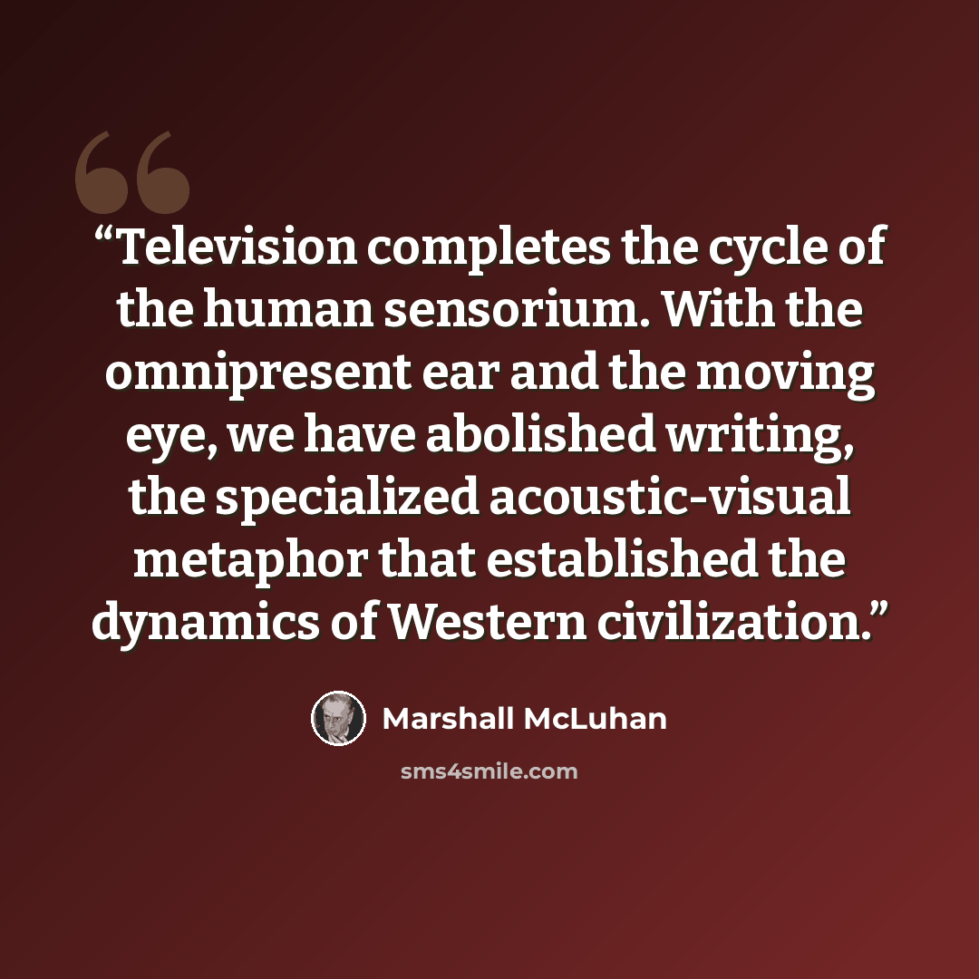 “Television completes the cycle of the human sensorium. With the omnipresent ear and the moving eye, we have abolished writing, the specialized acoustic-visual metaphor that established the dynamics of Western civilization.” quote by Marshall McLuhan
