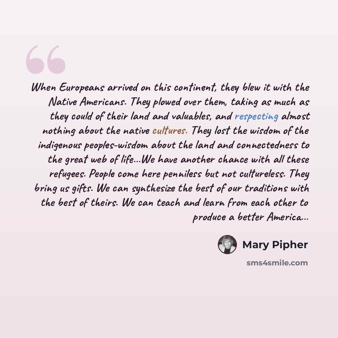 “When Europeans arrived on this continent, they blew it with the Native Americans. They plowed over them, taking as much as they could of their land and valuables, and respecting almost nothing about the native cultures. They lost the wisdom of the indigenous peoples-wisdom about the land and…” quote by Mary Pipher