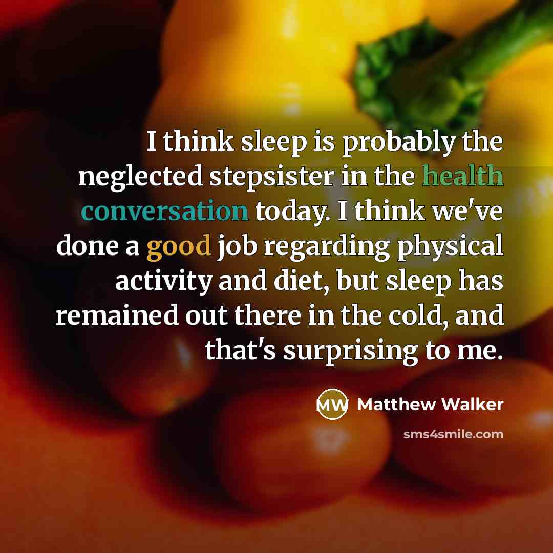“I think sleep is probably the neglected stepsister in the health conversation today. I think we've done a good job regarding physical activity and diet, but sleep has remained out there in the cold, and that's surprising to me.” quote by Matthew Walker
