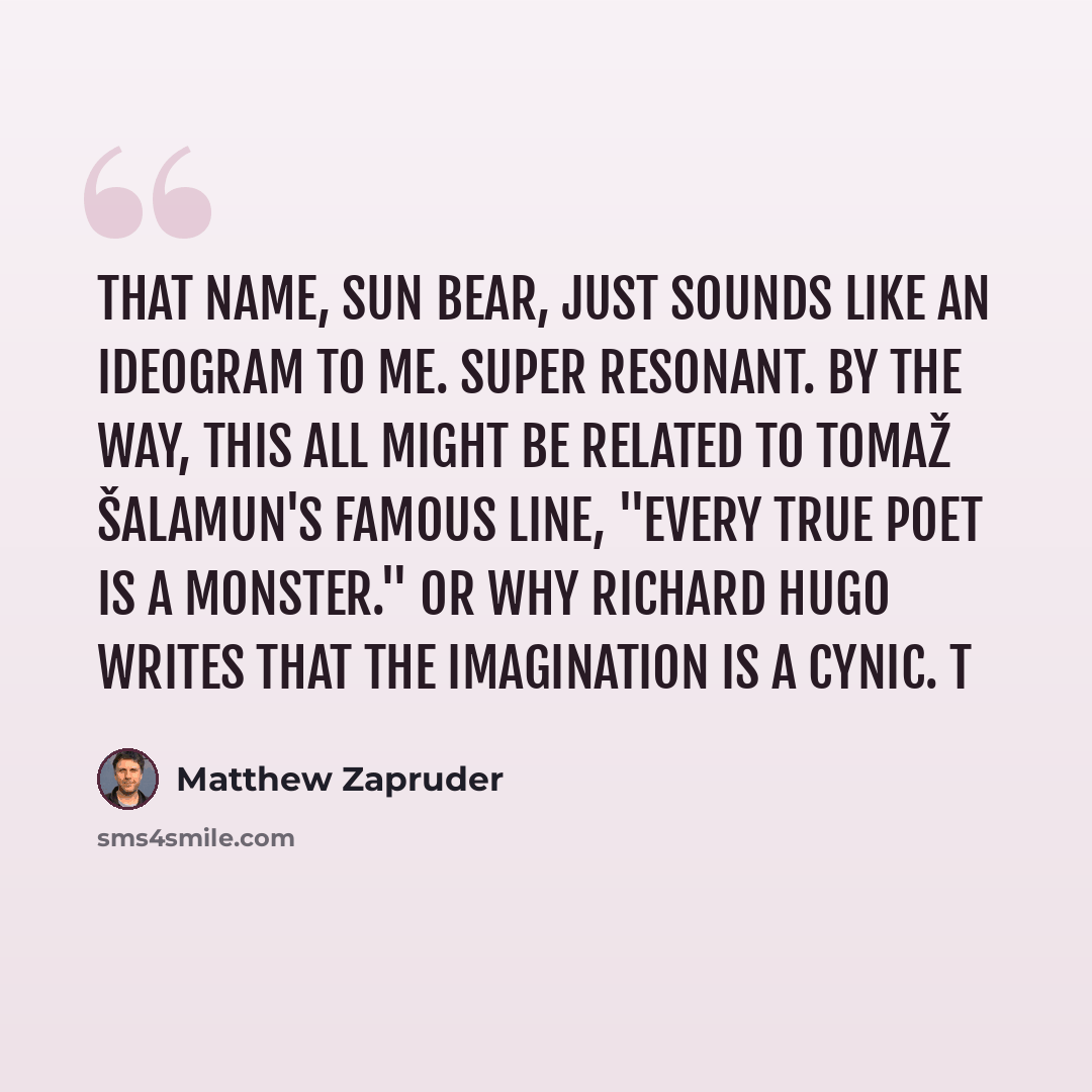 “That name, SUN BEAR, just sounds like an ideogram to me. Super resonant. By the way, this all might be related to Tomaž Šalamun's famous line, "Every true poet is a monster." Or why Richard Hugo writes that the imagination is a cynic. T” quote by Matthew Zapruder