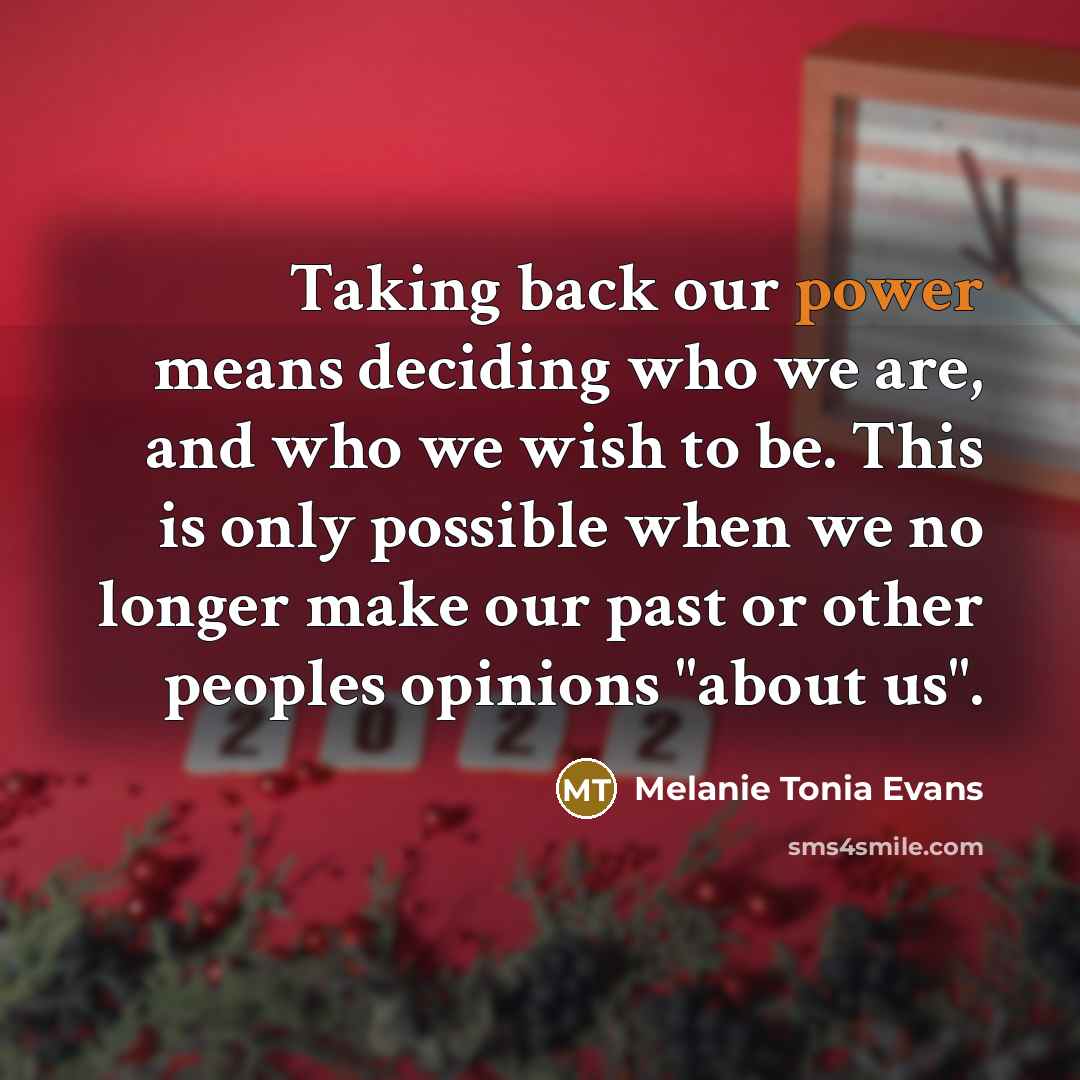 “Taking back our power means deciding who we are, and who we wish to be. This is only possible when we no longer make our past or other peoples opinions "about us".” quote by Melanie Tonia Evans