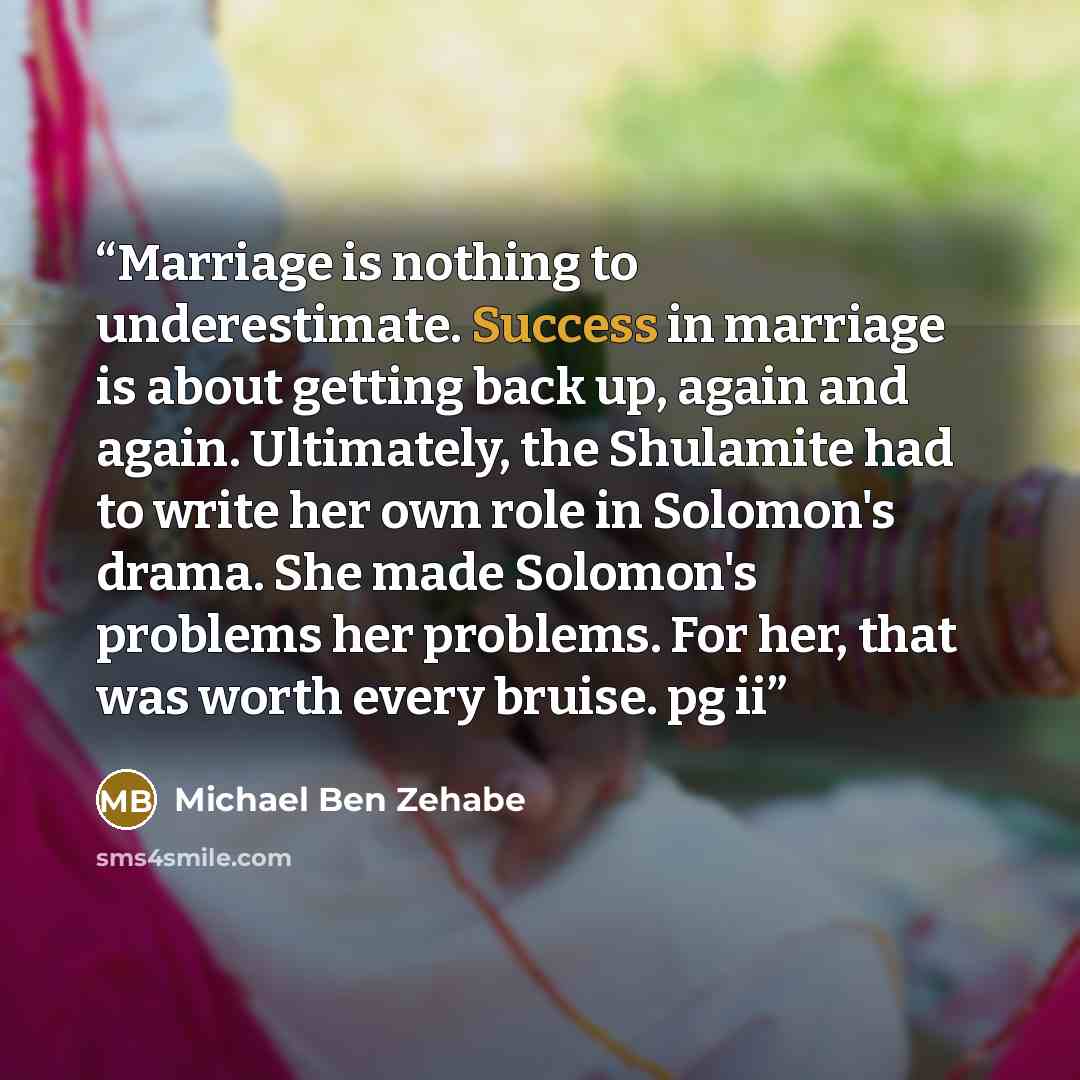 “Marriage is nothing to underestimate. Success in marriage is about getting back up, again and again. Ultimately, the Shulamite had to write her own role in Solomon's drama. She made Solomon's problems her problems. For her, that was worth every bruise. pg ii” quote by Michael Ben Zehabe