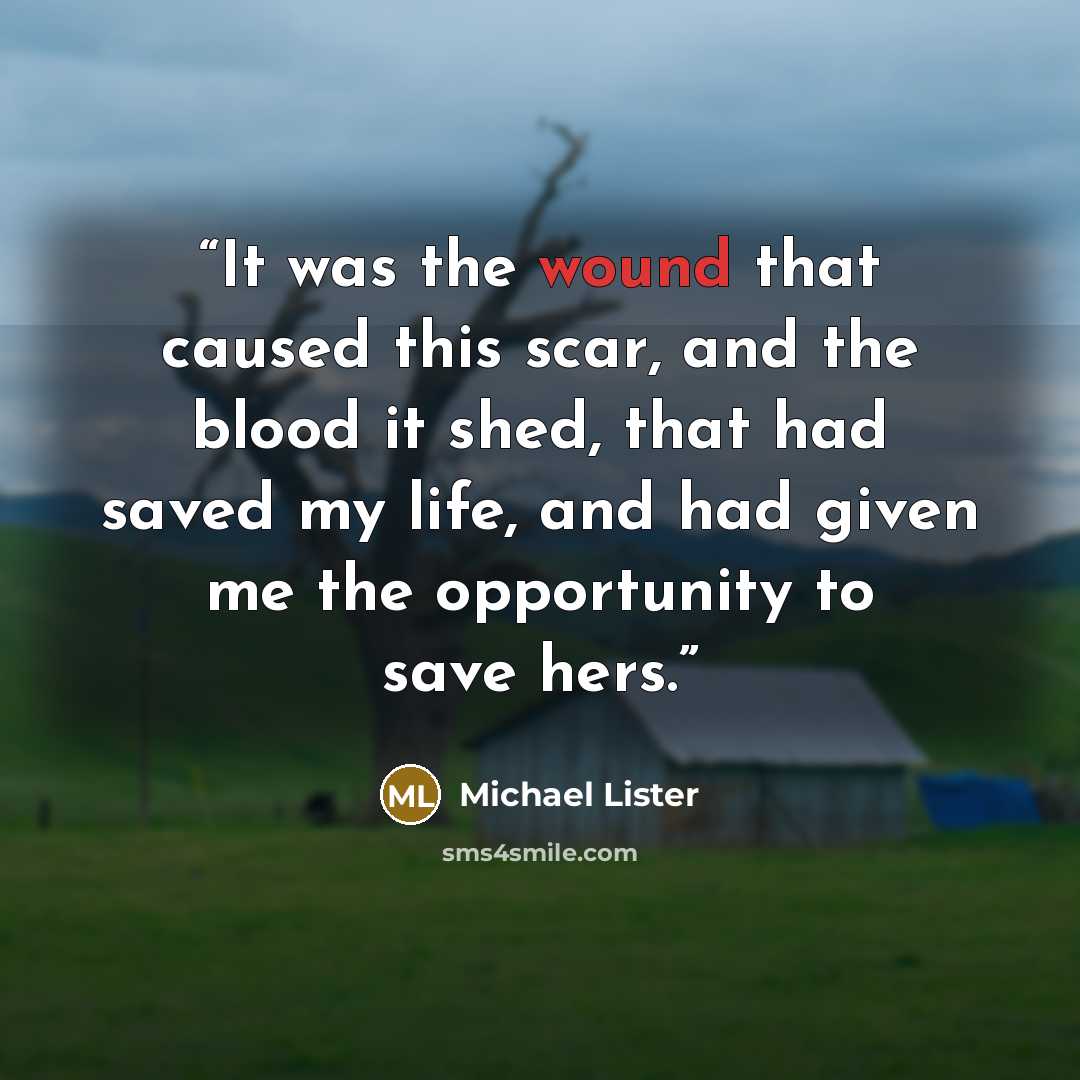 “It was the wound that caused this scar, and the blood it shed, that had saved my life, and had given me the opportunity to save hers.” quote by Michael Lister