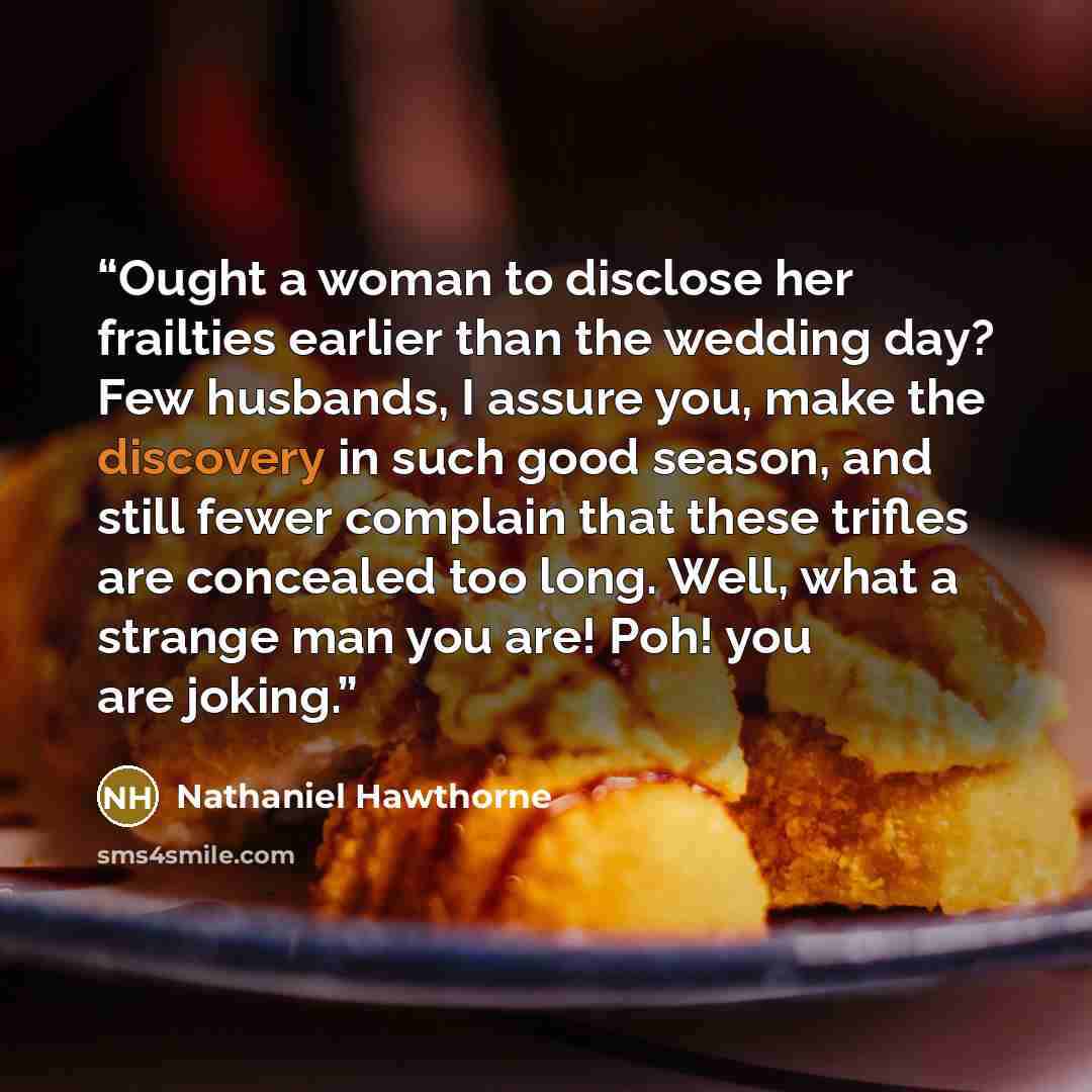 “Ought a woman to disclose her frailties earlier than the wedding day? Few husbands, I assure you, make the discovery in such good season, and still fewer complain that these trifles are concealed too long. Well, what a strange man you are! Poh! you are joking.” quote by Nathaniel Hawthorne