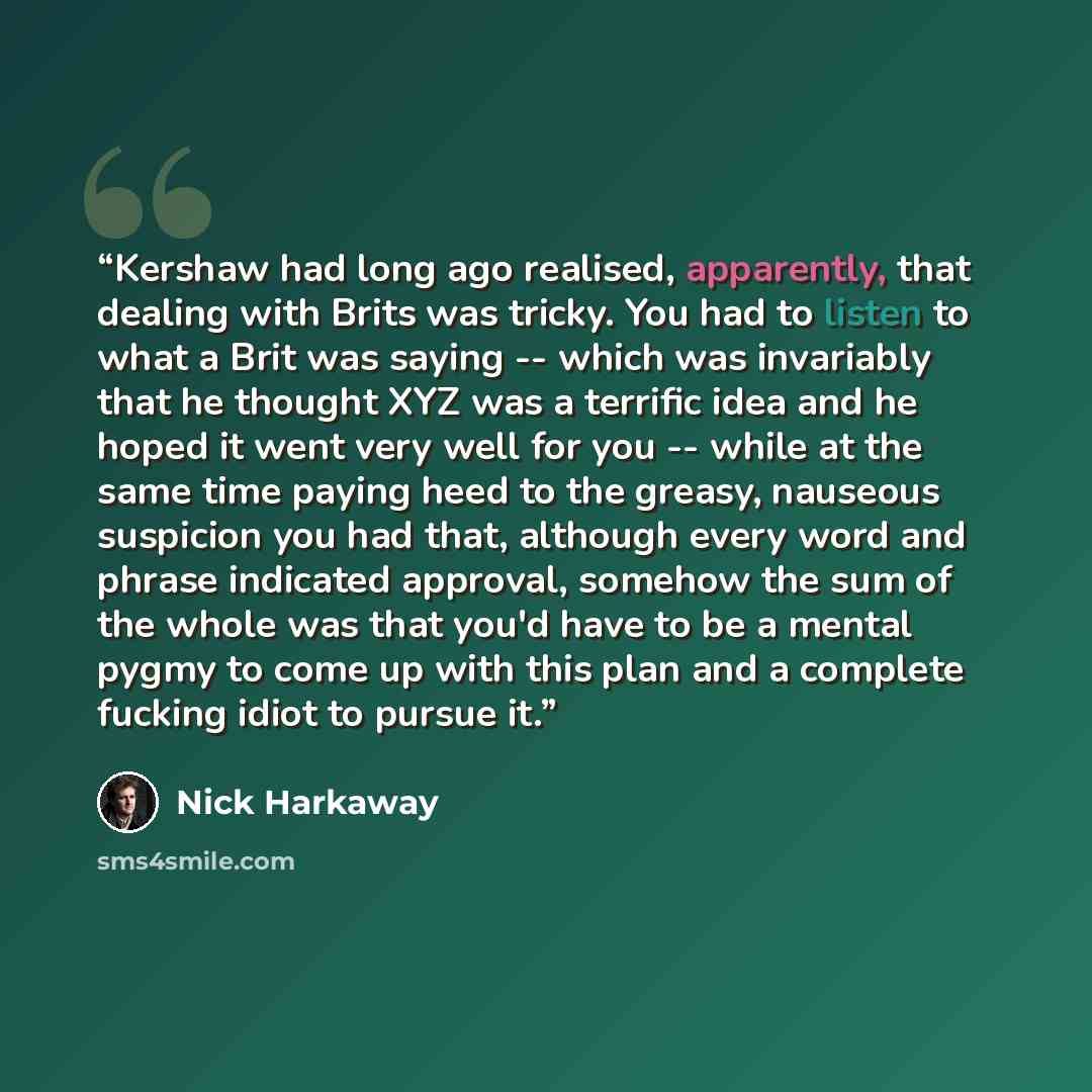 “Kershaw had long ago realised, apparently, that dealing with Brits was tricky. You had to listen to what a Brit was saying -- which was invariably that he thought XYZ was a terrific idea and he hoped it went very well for you -- while at the same time paying heed to the greasy, nauseous suspicion…” quote by Nick Harkaway