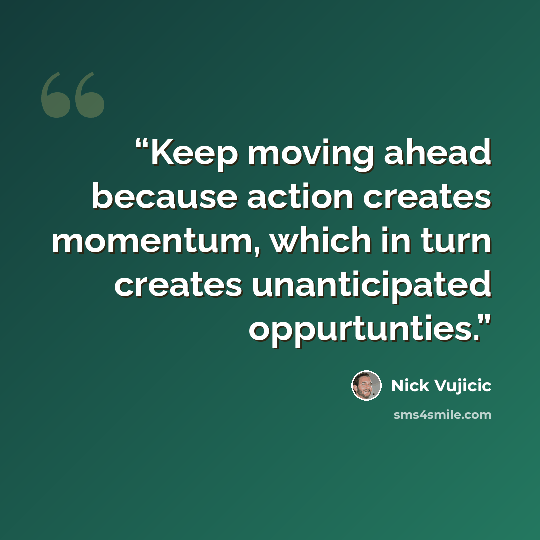 “Keep moving ahead because action creates momentum, which in turn creates unanticipated oppurtunties.” quote by Nick Vujicic