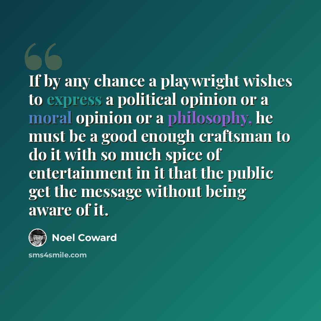 “If by any chance a playwright wishes to express a political opinion or a moral opinion or a philosophy, he must be a good enough craftsman to do it with so much spice of entertainment in it that the public get the message without being aware of it.” quote by Noel Coward
