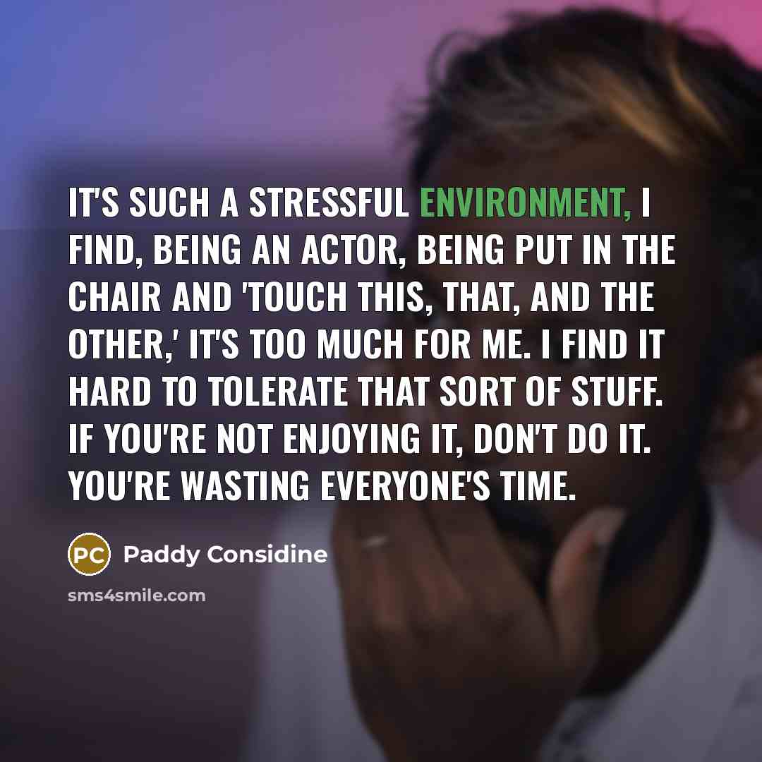 “It's such a stressful environment, I find, being an actor, being put in the chair and 'Touch this, that, and the other,' it's too much for me. I find it hard to tolerate that sort of stuff. If you're not enjoying it, don't do it. You're wasting everyone's time.” quote by Paddy Considine