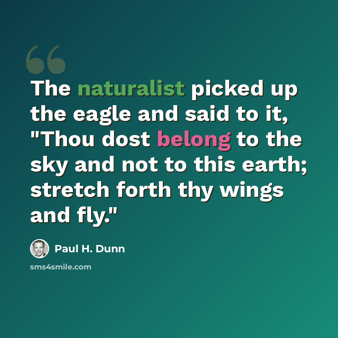 “The naturalist picked up the eagle and said to it, "Thou dost belong to the sky and not to this earth; stretch forth thy wings and fly."” quote by Paul H. Dunn