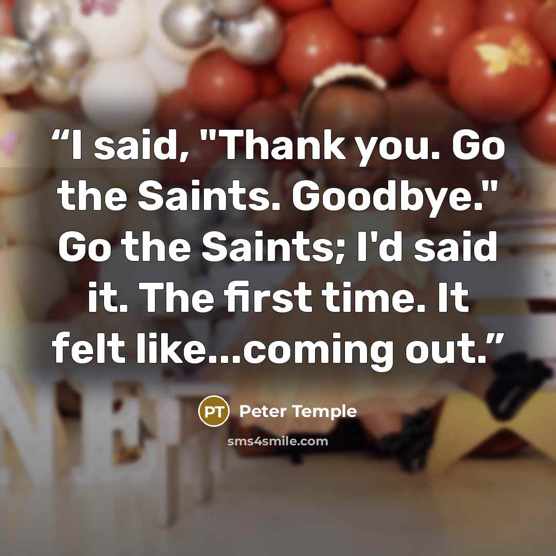 “I said, "Thank you. Go the Saints. Goodbye." Go the Saints; I'd said it. The first time. It felt like...coming out.” quote by Peter Temple