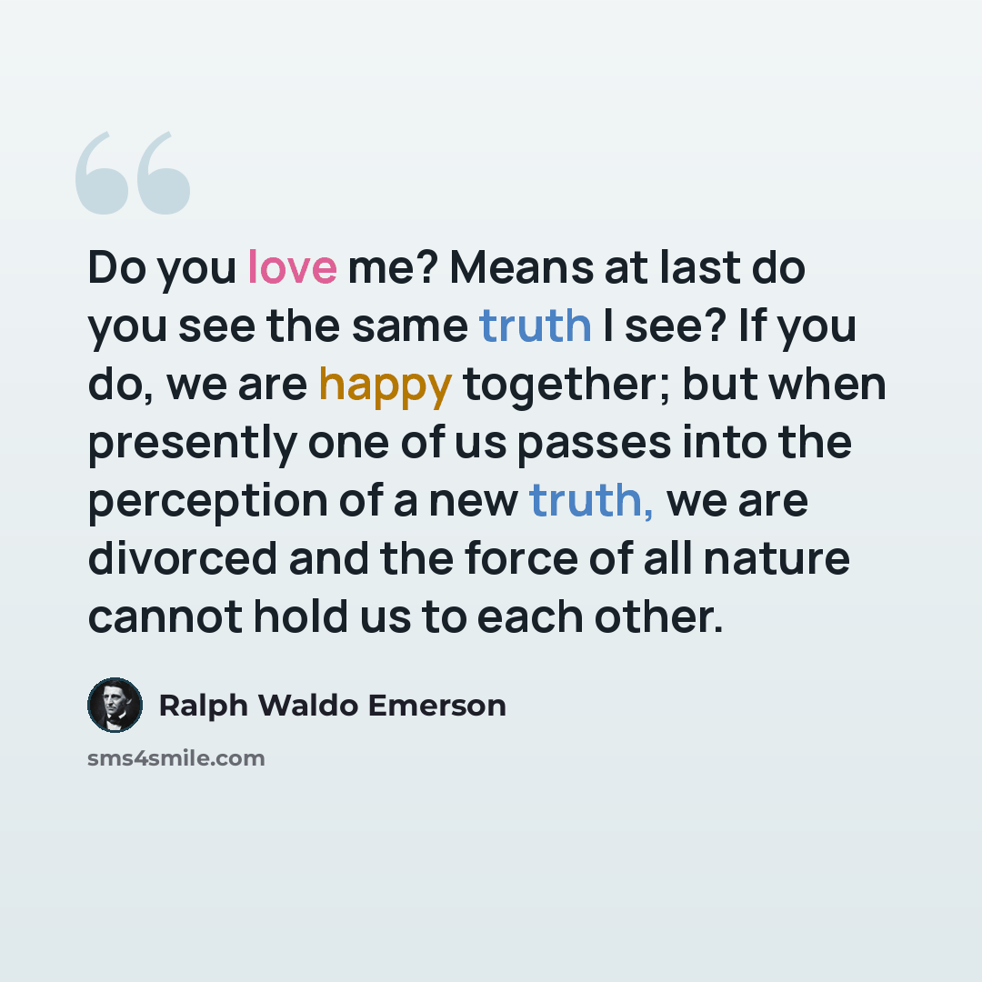 “Do you love me? Means at last do you see the same truth I see? If you do, we are happy together; but when presently one of us passes into the perception of a new truth, we are divorced and the force of all nature cannot hold us to each other.” quote by Ralph Waldo Emerson
