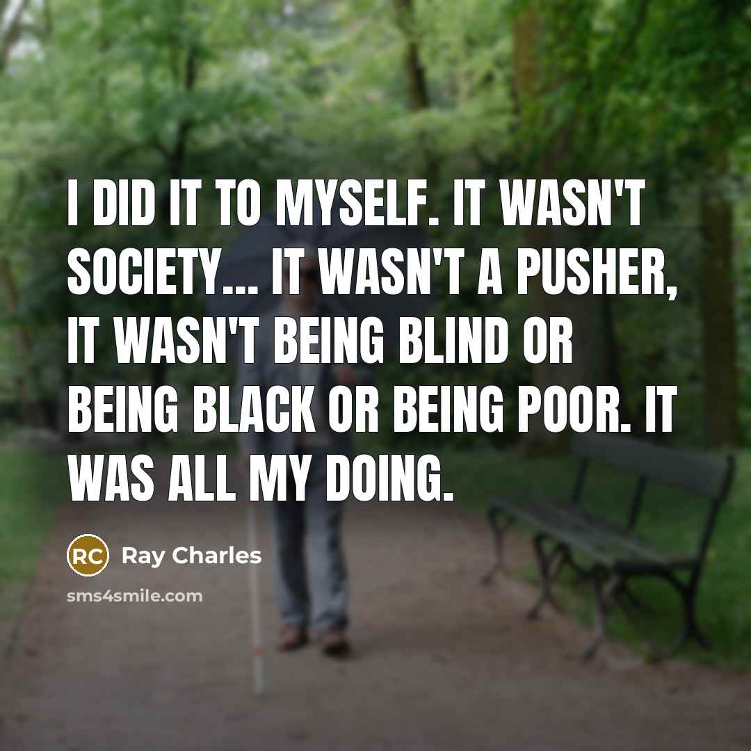 “I did it to myself. It wasn't society... it wasn't a pusher, it wasn't being blind or being black or being poor. It was all my doing.” quote by Ray Charles