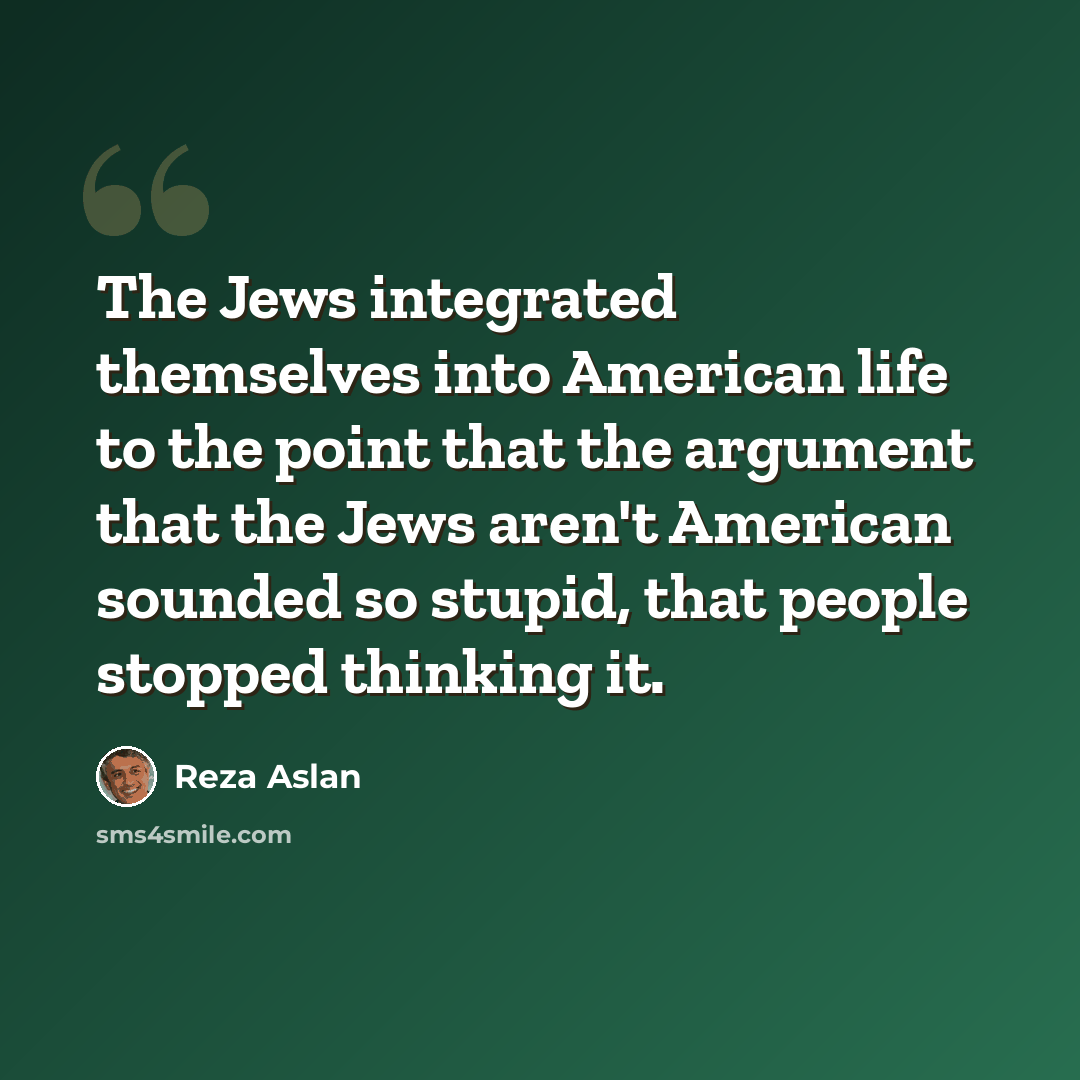 “The Jews integrated themselves into American life to the point that the argument that the Jews aren't American sounded so stupid, that people stopped thinking it.” quote by Reza Aslan