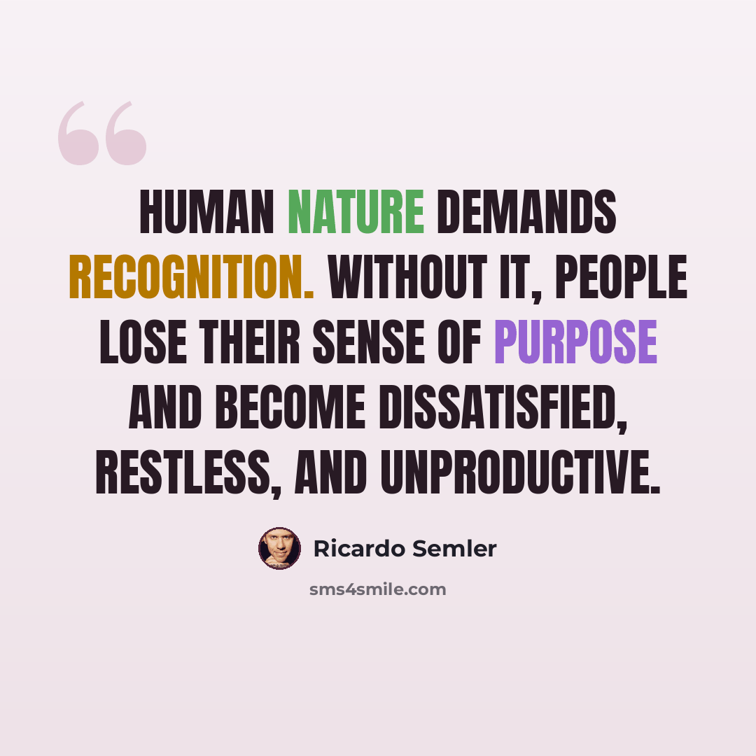 “Human nature demands recognition. Without it, people lose their sense of purpose and become dissatisfied, restless, and unproductive.” quote by Ricardo Semler