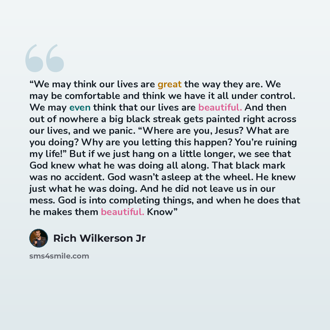 “We may think our lives are great the way they are. We may be comfortable and think we have it all under control. We may even think that our lives are beautiful. And then out of nowhere a big black streak gets painted right across our lives, and we panic. “Where are you, Jesus? What are you doing?…” quote by Rich Wilkerson Jr