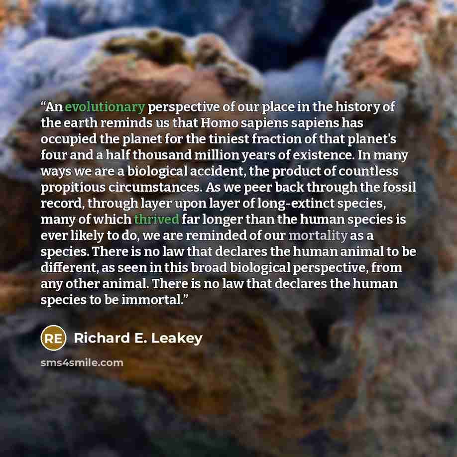“An evolutionary perspective of our place in the history of the earth reminds us that Homo sapiens sapiens has occupied the planet for the tiniest fraction of that planet's four and a half thousand million years of existence. In many ways we are a biological accident, the product of countless…” quote by Richard E. Leakey