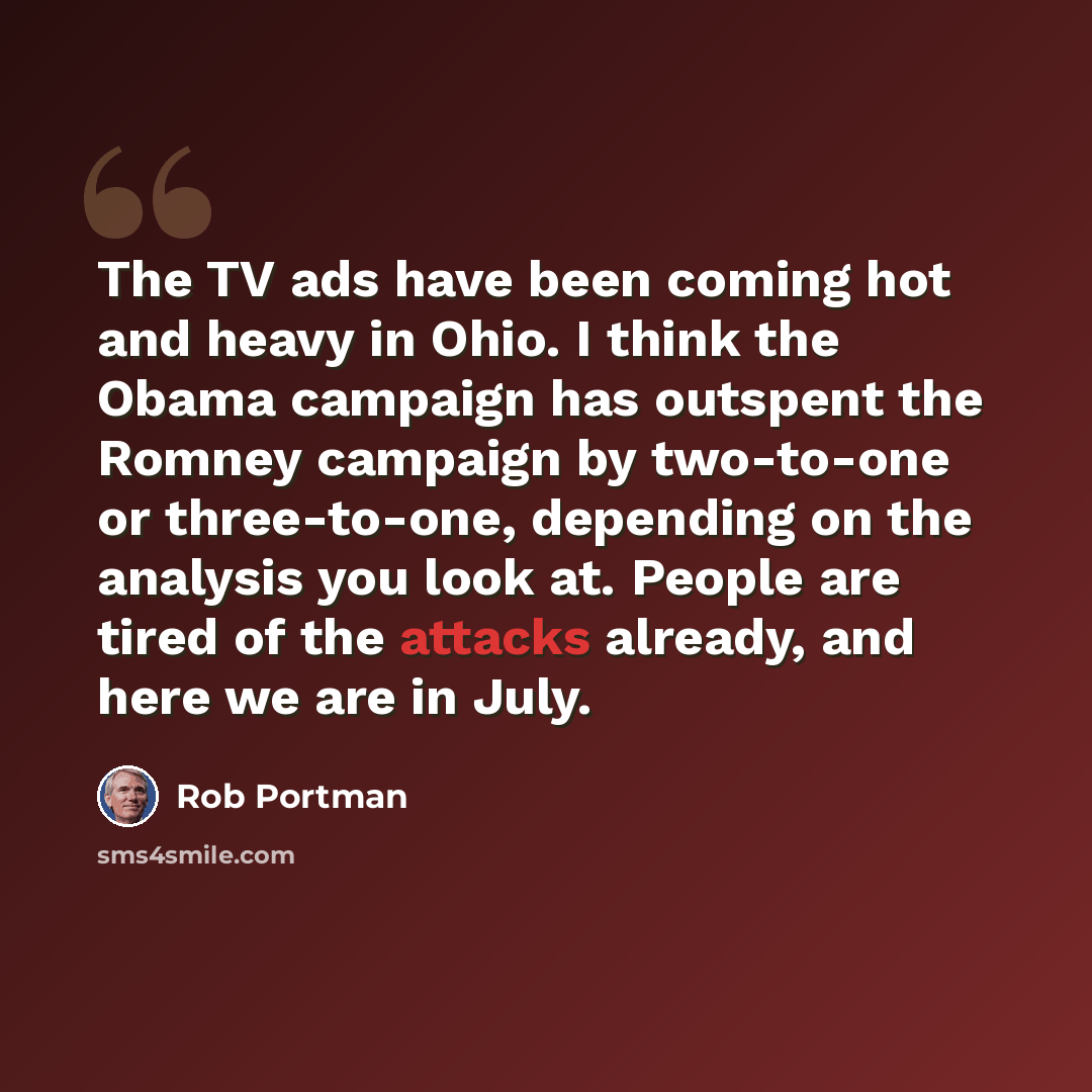 “The TV ads have been coming hot and heavy in Ohio. I think the Obama campaign has outspent the Romney campaign by two-to-one or three-to-one, depending on the analysis you look at. People are tired of the attacks already, and here we are in July.” quote by Rob Portman
