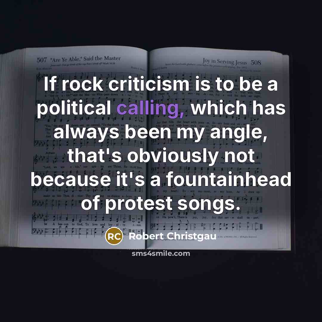 “If rock criticism is to be a political calling, which has always been my angle, that's obviously not because it's a fountainhead of protest songs.” quote by Robert Christgau