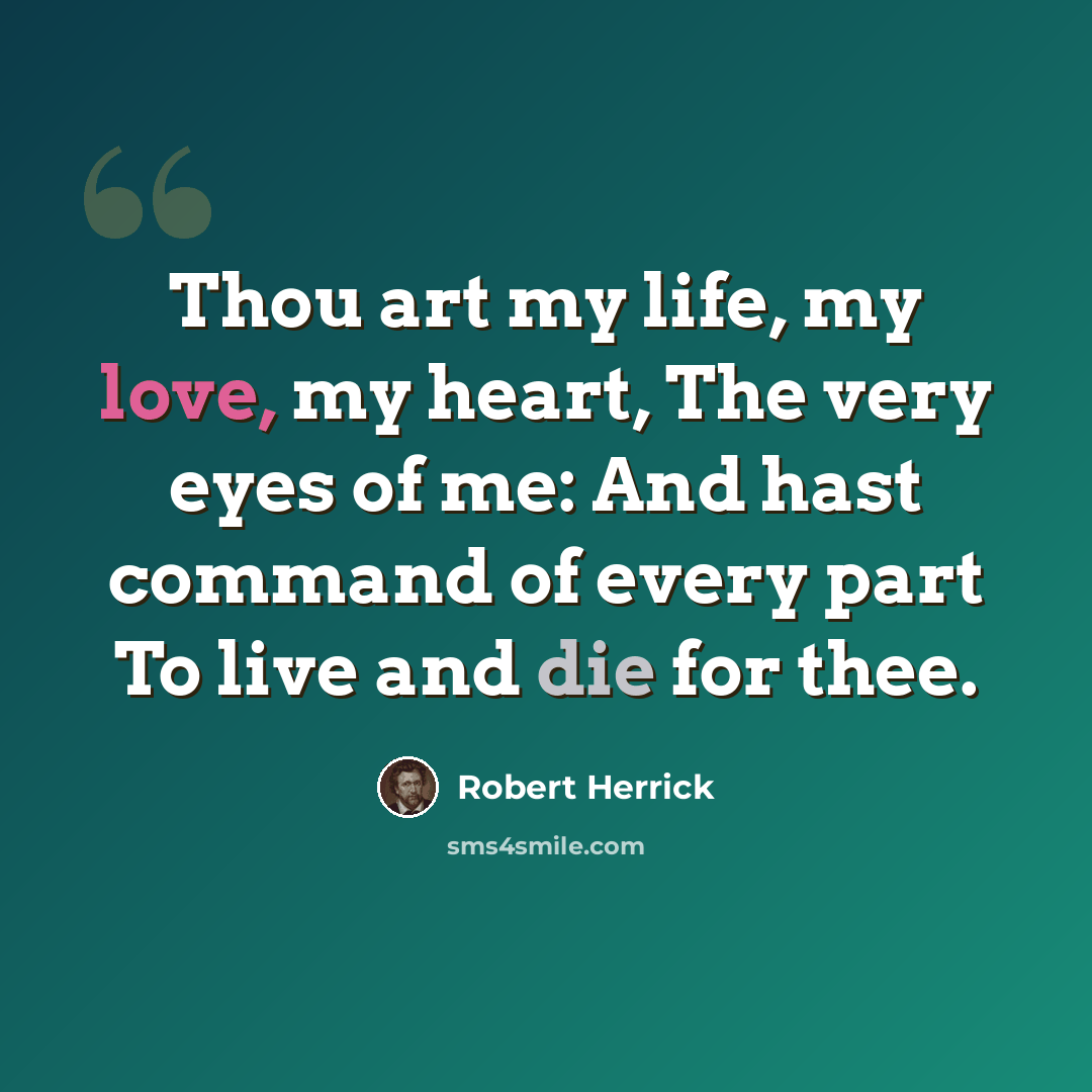 “Thou art my life, my love, my heart, The very eyes of me: And hast command of every part To live and die for thee.” quote by Robert Herrick