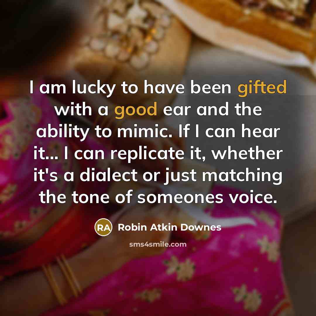 “I am lucky to have been gifted with a good ear and the ability to mimic. If I can hear it... I can replicate it, whether it's a dialect or just matching the tone of someones voice.” quote by Robin Atkin Downes