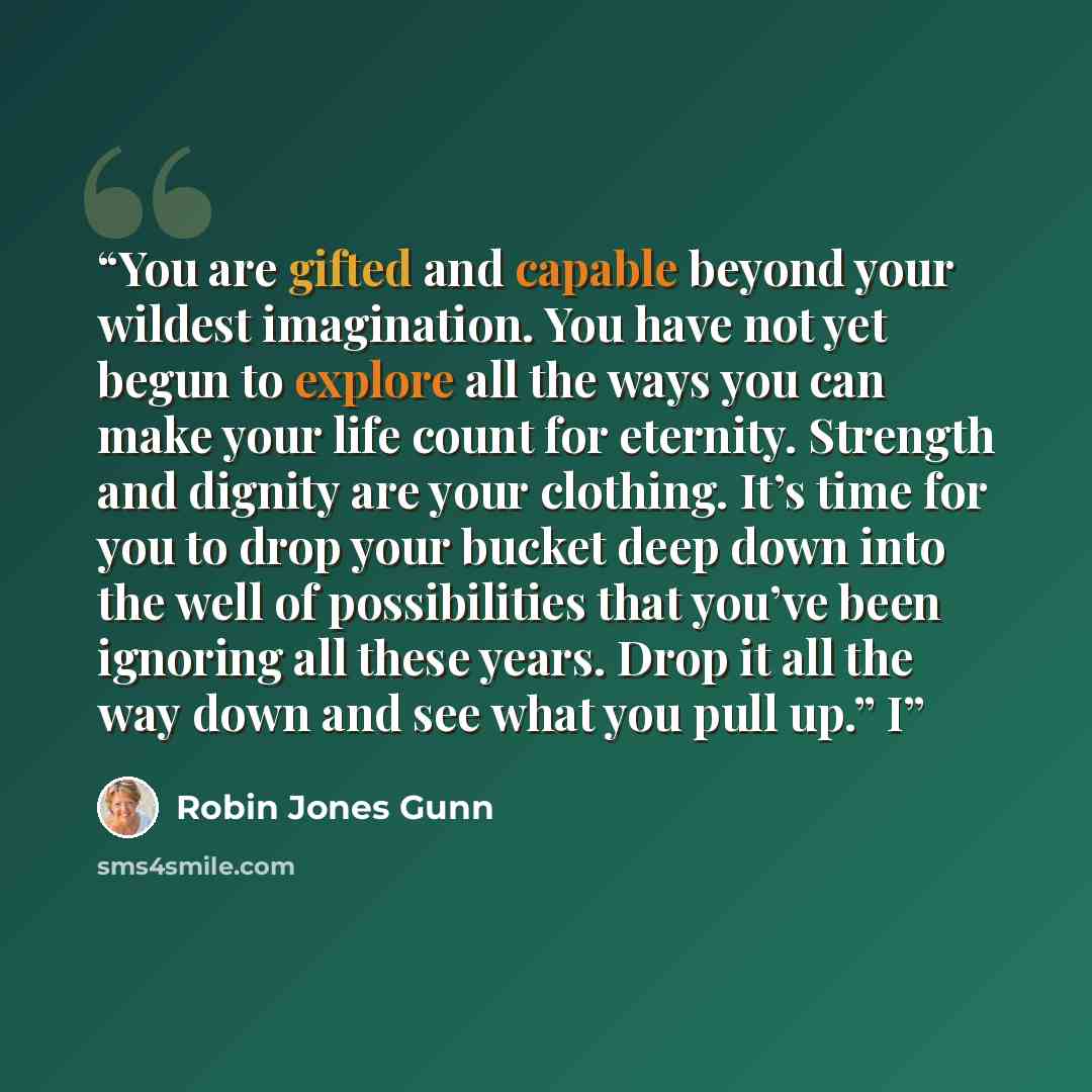 “You are gifted and capable beyond your wildest imagination. You have not yet begun to explore all the ways you can make your life count for eternity. Strength and dignity are your clothing. It’s time for you to drop your bucket deep down into the well of possibilities that you’ve been ignoring all…” quote by Robin Jones Gunn