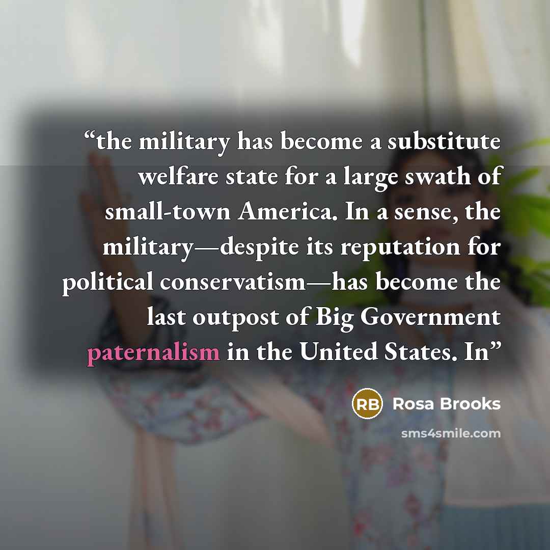 “the military has become a substitute welfare state for a large swath of small-town America. In a sense, the military—despite its reputation for political conservatism—has become the last outpost of Big Government paternalism in the United States. In” quote by Rosa Brooks