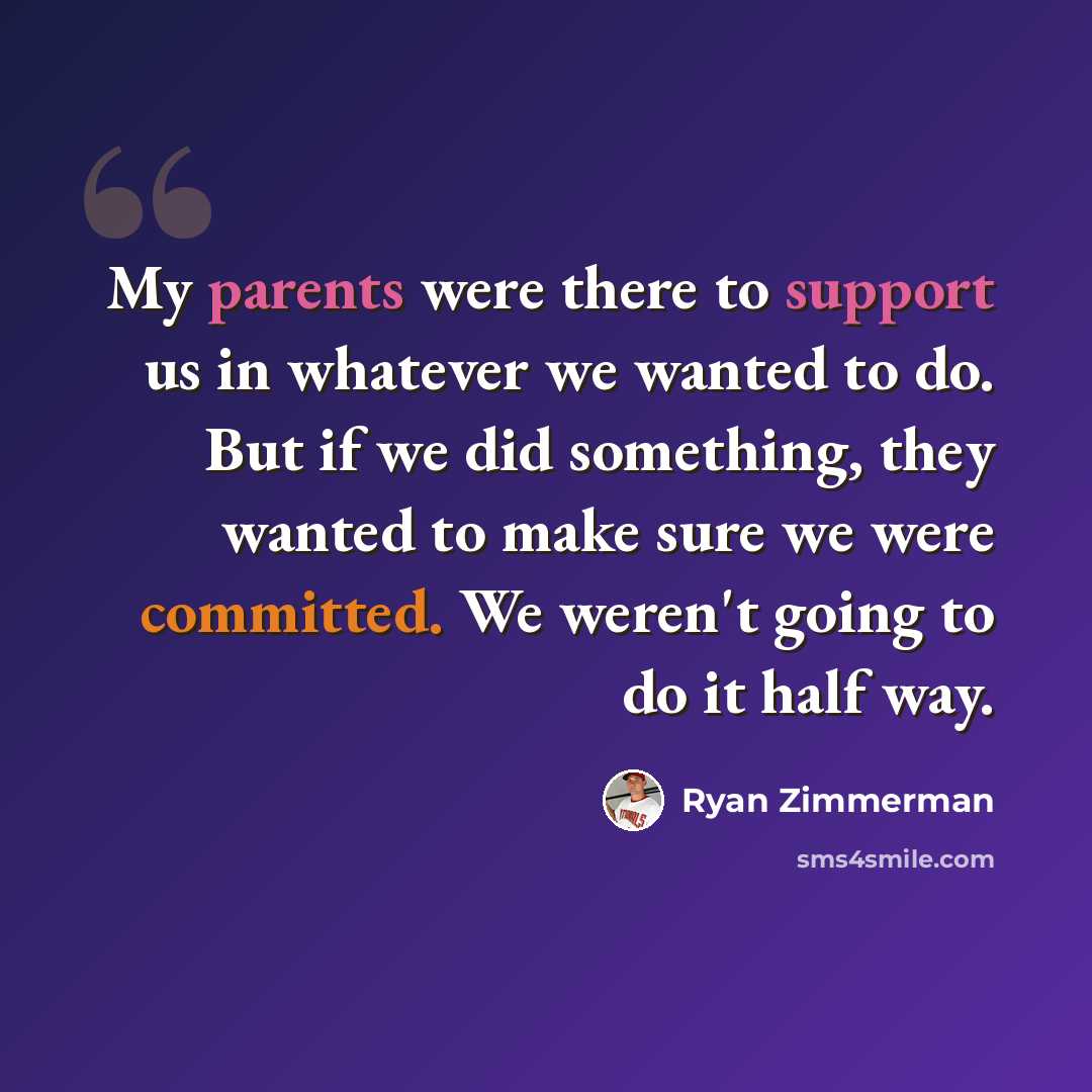 “My parents were there to support us in whatever we wanted to do. But if we did something, they wanted to make sure we were committed. We weren't going to do it half way.” quote by Ryan Zimmerman