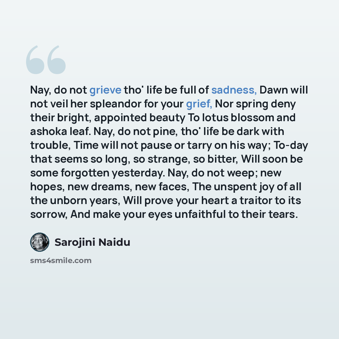 “Nay, do not grieve tho' life be full of sadness, Dawn will not veil her spleandor for your grief, Nor spring deny their bright, appointed beauty To lotus blossom and ashoka leaf. Nay, do not pine, tho' life be dark with trouble, Time will not pause or tarry on his way; To-day that seems so long…” quote by Sarojini Naidu