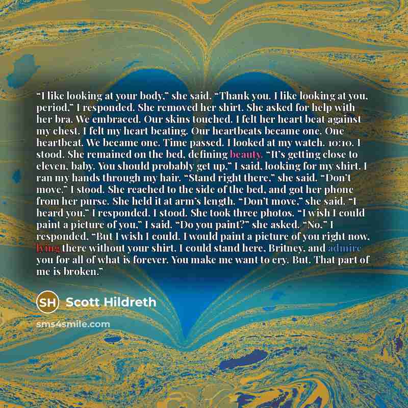 “I like looking at your body,” she said. “Thank you. I like looking at you, period,” I responded. She removed her shirt. She asked for help with her bra. We embraced. Our skins touched. I felt her heart beat against my chest. I felt my heart beating. Our heartbeats became one. One heartbeat. We…” quote by Scott Hildreth
