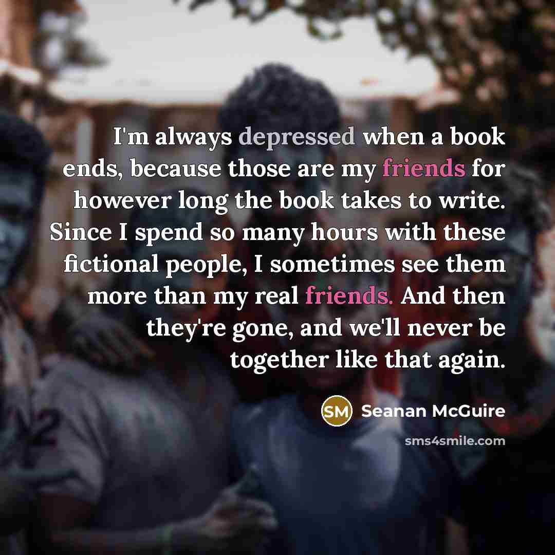 “I'm always depressed when a book ends, because those are my friends for however long the book takes to write. Since I spend so many hours with these fictional people, I sometimes see them more than my real friends. And then they're gone, and we'll never be together like that again.” quote by Seanan McGuire
